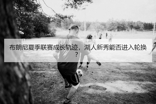 布朗尼夏季联赛成长轨迹，湖人新秀能否进入轮换？
