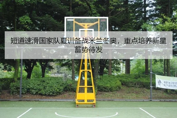 短道速滑国家队夏训备战米兰冬奥，重点培养新星蓄势待发